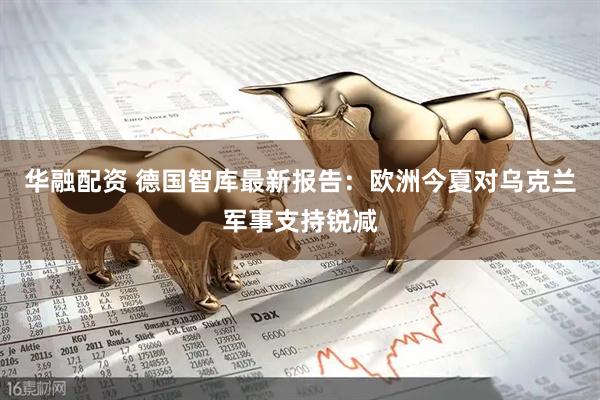 华融配资 德国智库最新报告：欧洲今夏对乌克兰军事支持锐减