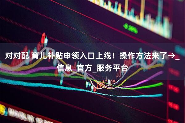 对对配 育儿补贴申领入口上线!操作方法来了→_信息_官方_服务平台