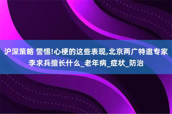 沪深策略 警惕!心梗的这些表现,北京两广特邀专家李求兵擅长什么_老年病_症状_防治