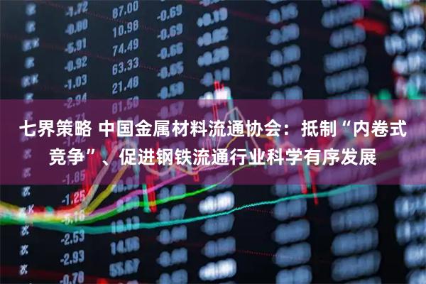 七界策略 中国金属材料流通协会：抵制“内卷式竞争”、促进钢铁流通行业科学有序发展