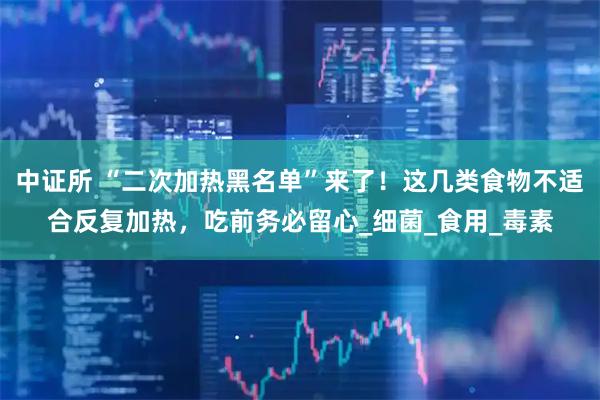 中证所 “二次加热黑名单”来了!这几类食物不适合反复加热,吃前务必留心_细菌_食用_毒素