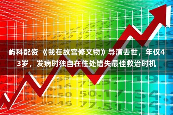 屿科配资 《我在故宫修文物》导演去世，年仅43岁，发病时独自在住处错失最佳救治时机