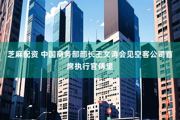 芝麻配资 中国商务部部长王文涛会见空客公司首席执行官傅里