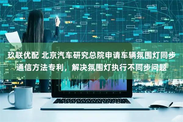 玖联优配 北京汽车研究总院申请车辆氛围灯同步通信方法专利，解决氛围灯执行不同步问题