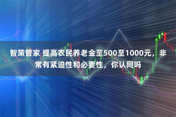 智策管家 提高农民养老金至500至1000元，非常有紧迫性和必要性，你认同吗