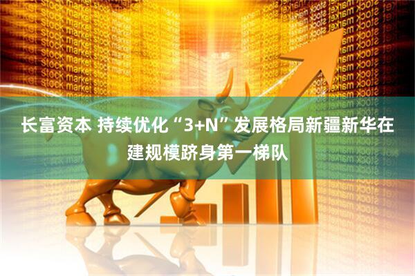 长富资本 持续优化“3+N”发展格局新疆新华在建规模跻身第一梯队