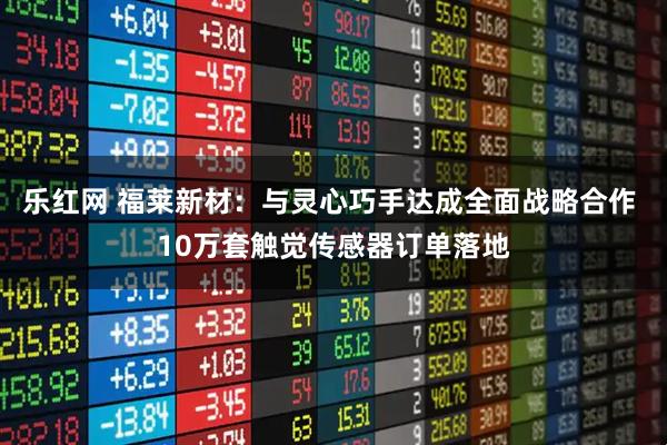 乐红网 福莱新材：与灵心巧手达成全面战略合作 10万套触觉传感器订单落地