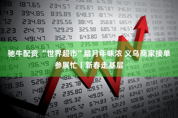 驰牛配资 “世界超市”腊月年味浓 义乌商家接单参展忙丨新春走基层