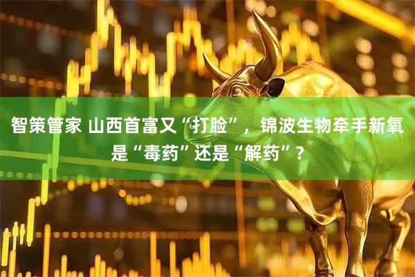 智策管家 山西首富又“打脸”，锦波生物牵手新氧是“毒药”还是“解药”？