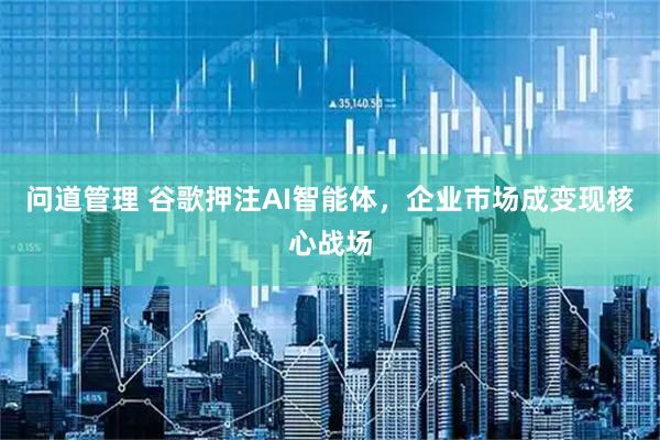 问道管理 谷歌押注AI智能体，企业市场成变现核心战场