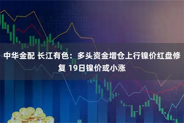 中华金配 长江有色：多头资金增仓上行镍价红盘修复 19日镍价或小涨