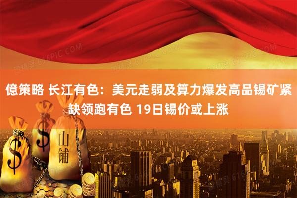 億策略 长江有色：美元走弱及算力爆发高品锡矿紧缺领跑有色 19日锡价或上涨