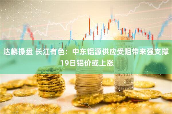 达麟操盘 长江有色:  中东铝源供应受阻带来强支撑 19日铝价或上涨