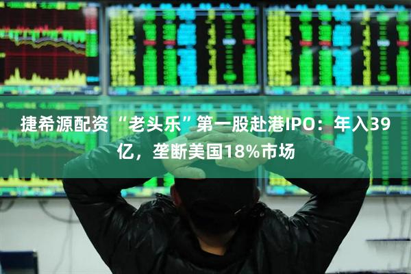 捷希源配资 “老头乐”第一股赴港IPO：年入39亿，垄断美国18%市场
