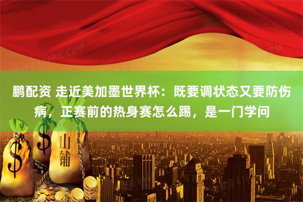 鹏配资 走近美加墨世界杯：既要调状态又要防伤病，正赛前的热身赛怎么踢，是一门学问