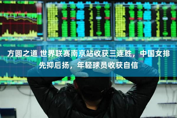 方圆之道 世界联赛南京站收获三连胜，中国女排先抑后扬，年轻球员收获自信