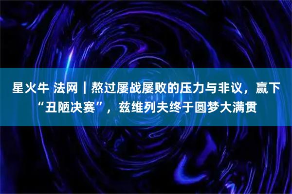 星火牛 法网|熬过屡战屡败的压力与非议,赢下“丑陋决赛”,兹维列夫终于圆梦大满贯