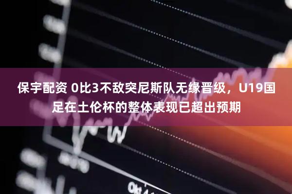 保宇配资 0比3不敌突尼斯队无缘晋级，U19国足在土伦杯的整体表现已超出预期