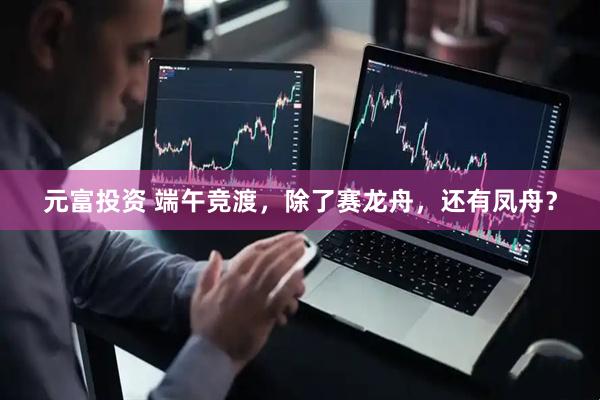 元富投资 端午竞渡，除了赛龙舟，还有凤舟？