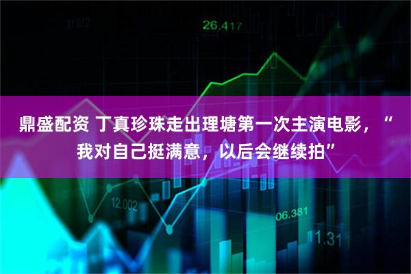 鼎盛配资 丁真珍珠走出理塘第一次主演电影，“我对自己挺满意，以后会继续拍”