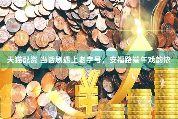 天猫配资 当话剧遇上老字号，安福路端午戏韵浓