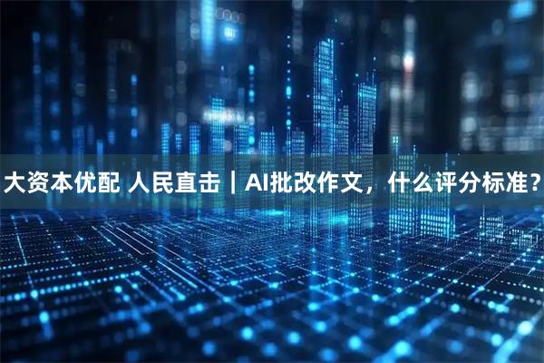 大资本优配 人民直击|AI批改作文,什么评分标准?