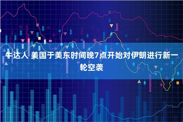 牛达人 美国于美东时间晚7点开始对伊朗进行新一轮空袭