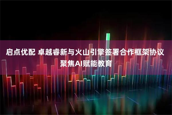 启点优配 卓越睿新与火山引擎签署合作框架协议 聚焦AI赋能教育