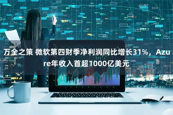 万全之策 微软第四财季净利润同比增长31%，Azure年收入首超1000亿美元