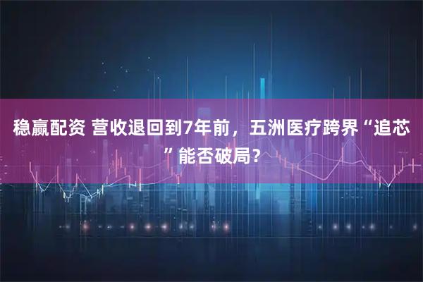 稳赢配资 营收退回到7年前，五洲医疗跨界“追芯”能否破局？