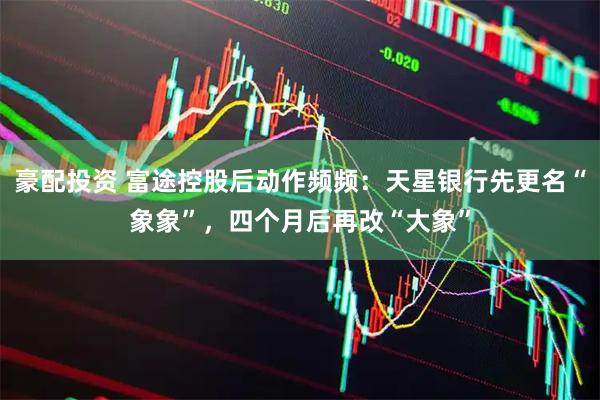 豪配投资 富途控股后动作频频：天星银行先更名“象象”，四个月后再改“大象”