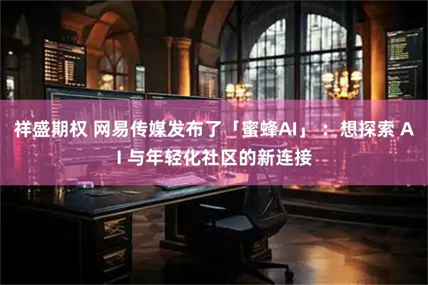 祥盛期权 网易传媒发布了「蜜蜂AI」 ：想探索 AI 与年轻化社区的新连接