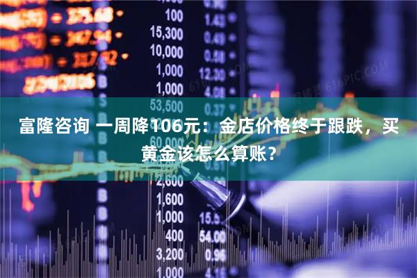 富隆咨询 一周降106元：金店价格终于跟跌，买黄金该怎么算账？
