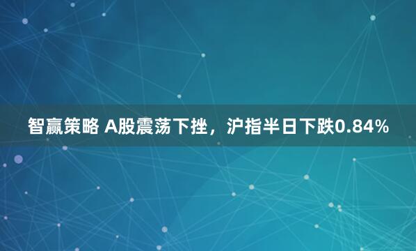 智赢策略 A股震荡下挫，沪指半日下跌0.84%